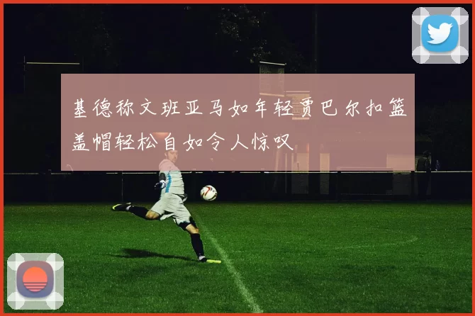 基德称文班亚马如年轻贾巴尔扣篮盖帽轻松自如令人惊叹