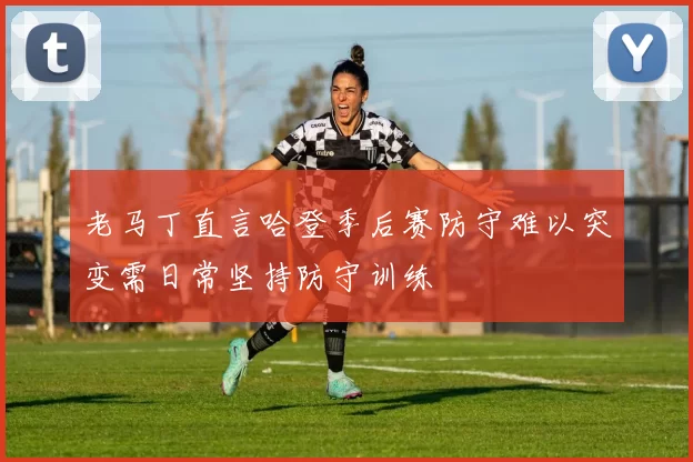 老马丁直言哈登季后赛防守难以突变需日常坚持防守训练