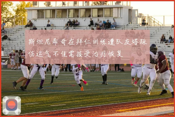 斯坦尼希奇在拜仁训练遭队友塔踩伤运气不佳需接受治疗恢复