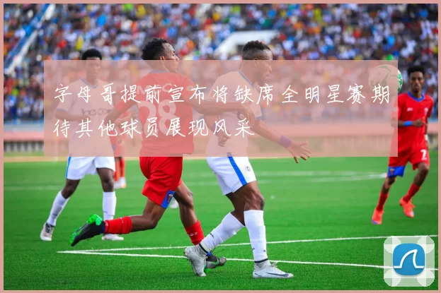 字母哥提前宣布将缺席全明星赛期待其他球员展现风采