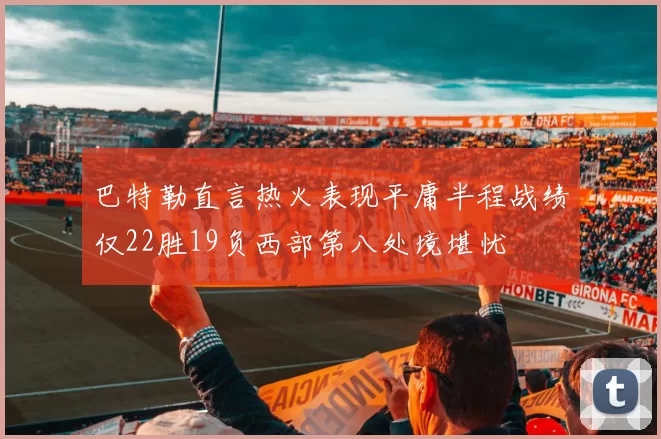 巴特勒直言热火表现平庸半程战绩仅22胜19负西部第八处境堪忧
