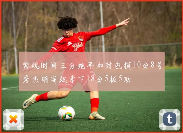 常规时间三分绝平加时包揽10分8号秀杰明高效拿下18分5板5助