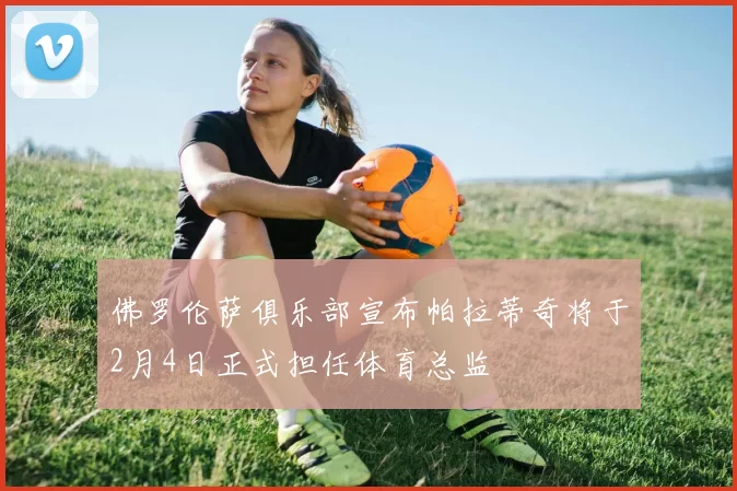 佛罗伦萨俱乐部宣布帕拉蒂奇将于2月4日正式担任体育总监