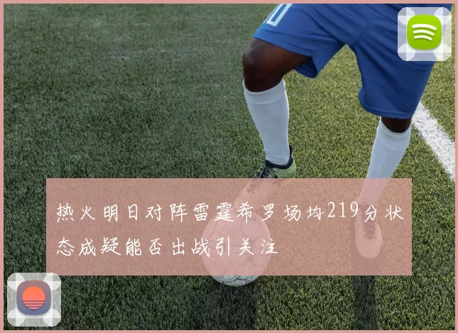 热火明日对阵雷霆希罗场均219分状态成疑能否出战引关注