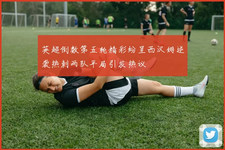 英超倒数第五轮精彩纷呈西汉姆逆袭热刺两队平局引发热议