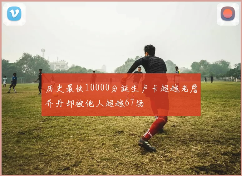 历史最快10000分诞生卢卡超越老詹乔丹却被他人超越67场