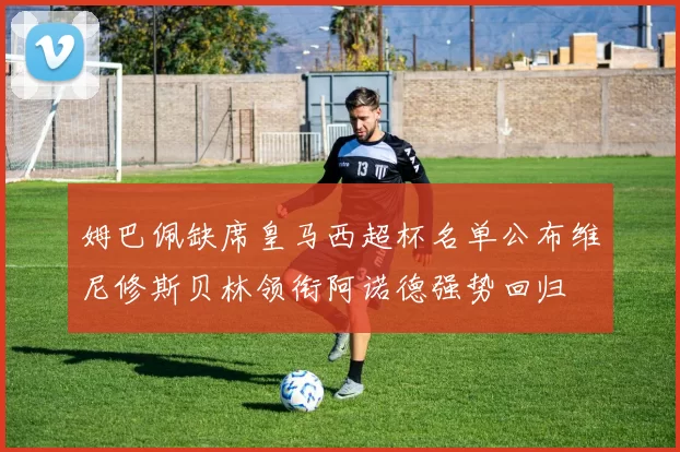 姆巴佩缺席皇马西超杯名单公布维尼修斯贝林领衔阿诺德强势回归